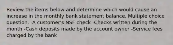 Review the items below and determine which would cause an increase in the monthly bank statement balance. Multiple choice question. -A customer's NSF check -Checks written during the month -Cash deposits made by the account owner -Service fees charged by the bank