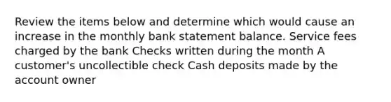 Review the items below and determine which would cause an increase in the monthly bank statement balance. Service fees charged by the bank Checks written during the month A customer's uncollectible check Cash deposits made by the account owner