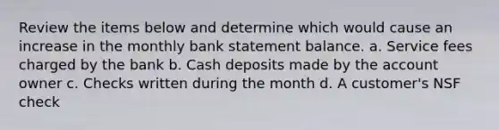 Review the items below and determine which would cause an increase in the monthly bank statement balance. a. Service fees charged by the bank b. Cash deposits made by the account owner c. Checks written during the month d. A customer's NSF check