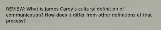 REVIEW: What is James Carey's cultural definition of communication? How does it differ from other definitions of that process?