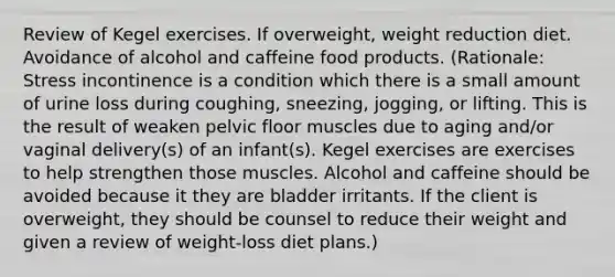 Review of Kegel exercises. If overweight, weight reduction diet. Avoidance of alcohol and caffeine food products. (Rationale: Stress incontinence is a condition which there is a small amount of urine loss during coughing, sneezing, jogging, or lifting. This is the result of weaken pelvic floor muscles due to aging and/or vaginal delivery(s) of an infant(s). Kegel exercises are exercises to help strengthen those muscles. Alcohol and caffeine should be avoided because it they are bladder irritants. If the client is overweight, they should be counsel to reduce their weight and given a review of weight-loss diet plans.)