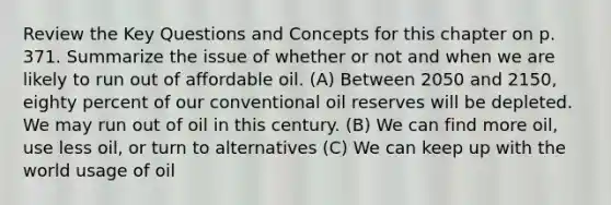 Review the Key Questions and Concepts for this chapter on p. 371. Summarize the issue of whether or not and when we are likely to run out of affordable oil. (A) Between 2050 and 2150, eighty percent of our conventional oil reserves will be depleted. We may run out of oil in this century. (B) We can find more oil, use less oil, or turn to alternatives (C) We can keep up with the world usage of oil