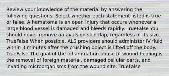 Review your knowledge of the material by answering the following questions. Select whether each statement listed is true or false. A hematoma is an open injury that occurs whenever a large blood vessel is damaged and bleeds rapidly. TrueFalse You should never remove an avulsion skin flap, regardless of its size. TrueFalse When possible, ALS providers should administer IV fluid within 3 minutes after the crushing object is lifted off the body. TrueFalse The goal of the inflammation phase of wound healing is the removal of foreign material, damaged cellular parts, and invading microorganisms from the wound site. TrueFalse