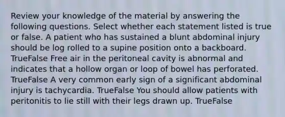 Review your knowledge of the material by answering the following questions. Select whether each statement listed is true or false. A patient who has sustained a blunt abdominal injury should be log rolled to a supine position onto a backboard. TrueFalse Free air in the peritoneal cavity is abnormal and indicates that a hollow organ or loop of bowel has perforated. TrueFalse A very common early sign of a significant abdominal injury is tachycardia. TrueFalse You should allow patients with peritonitis to lie still with their legs drawn up. TrueFalse