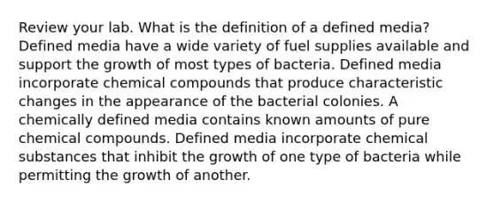 Review your lab. What is the definition of a defined media? Defined media have a wide variety of fuel supplies available and support the growth of most types of bacteria. Defined media incorporate chemical compounds that produce characteristic changes in the appearance of the bacterial colonies. A chemically defined media contains known amounts of pure chemical compounds. Defined media incorporate chemical substances that inhibit the growth of one type of bacteria while permitting the growth of another.