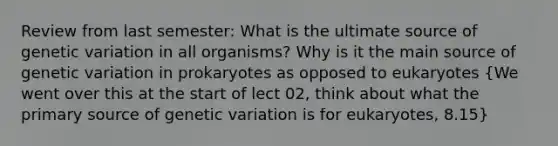 Review from last semester: What is the ultimate source of genetic variation in all organisms? Why is it the main source of genetic variation in prokaryotes as opposed to eukaryotes (We went over this at the start of lect 02, think about what the primary source of genetic variation is for eukaryotes, 8.15)