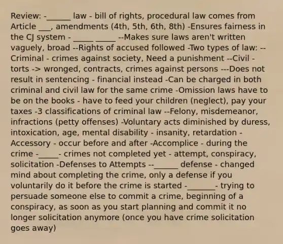 Review: -______ law - bill of rights, procedural law comes from Article ___, amendments (4th, 5th, 6th, 8th) -Ensures fairness in the CJ system - _____ _____ --Makes sure laws aren't written vaguely, broad --Rights of accused followed -Two types of law: --Criminal - crimes against society, Need a punishment --Civil - torts -> wronged, contracts, crimes against persons ---Does not result in sentencing - financial instead -Can be charged in both criminal and civil law for the same crime -Omission laws have to be on the books - have to feed your children (neglect), pay your taxes -3 classifications of criminal law --Felony, misdemeanor, infractions (petty offenses) -Voluntary acts diminished by duress, intoxication, age, mental disability - insanity, retardation -Accessory - occur before and after -Accomplice - during the crime -_____- crimes not completed yet - attempt, conspiracy, solicitation -Defenses to Attempts --______ defense - changed mind about completing the crime, only a defense if you voluntarily do it before the crime is started -_______- trying to persuade someone else to commit a crime, beginning of a conspiracy, as soon as you start planning and commit it no longer solicitation anymore (once you have crime solicitation goes away)