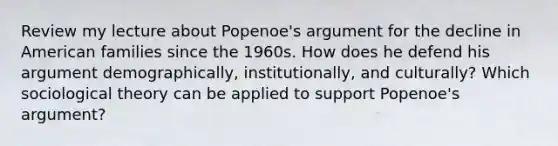 Review my lecture about Popenoe's argument for the decline in American families since the 1960s. How does he defend his argument demographically, institutionally, and culturally? Which sociological theory can be applied to support Popenoe's argument?