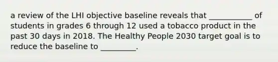 a review of the LHI objective baseline reveals that ___________ of students in grades 6 through 12 used a tobacco product in the past 30 days in 2018. The Healthy People 2030 target goal is to reduce the baseline to _________.