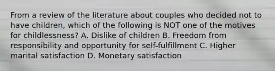 From a review of the literature about couples who decided not to have children, which of the following is NOT one of the motives for childlessness? A. Dislike of children B. Freedom from responsibility and opportunity for self-fulfillment C. Higher marital satisfaction D. Monetary satisfaction