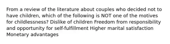 From a review of the literature about couples who decided not to have children, which of the following is NOT one of the motives for childlessness? Dislike of children Freedom from responsibility and opportunity for self-fulfillment Higher marital satisfaction Monetary advantages