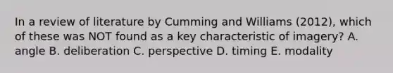 In a review of literature by Cumming and Williams (2012), which of these was NOT found as a key characteristic of imagery? A. angle B. deliberation C. perspective D. timing E. modality