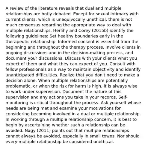 A review of the literature reveals that dual and multiple relationships are hotly debated. Except for sexual intimacy with current clients, which is unequivocally unethical, there is not much consensus regarding the appropriate way to deal with multiple relationships. Herlihy and Corey (2015b) identify the following guidelines: Set healthy boundaries early in the therapeutic relationship. Informed consent is essential from the beginning and throughout the therapy process. Involve clients in ongoing discussions and in the decision-making process, and document your discussions. Discuss with your clients what you expect of them and what they can expect of you. Consult with fellow professionals as a way to maintain objectivity and identify unanticipated difficulties. Realize that you don't need to make a decision alone. When multiple relationships are potentially problematic, or when the risk for harm is high, it is always wise to work under supervision. Document the nature of this supervision and any actions you take in your records. Self-monitoring is critical throughout the process. Ask yourself whose needs are being met and examine your motivations for considering becoming involved in a dual or multiple relationship. In working through a multiple relationship concern, it is best to begin by ascertaining whether such a relationship can be avoided. Nagy (2011) points out that multiple relationships cannot always be avoided, especially in small towns. Nor should every multiple relationship be considered unethical.