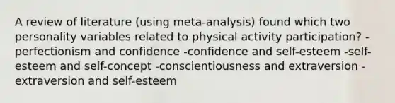 A review of literature (using meta-analysis) found which two personality variables related to physical activity participation? -perfectionism and confidence -confidence and self-esteem -self-esteem and self-concept -conscientiousness and extraversion -extraversion and self-esteem