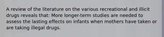 A review of the literature on the various recreational and illicit drugs reveals that: More longer-term studies are needed to assess the lasting effects on infants when mothers have taken or are taking illegal drugs.