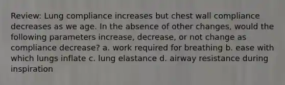 Review: Lung compliance increases but chest wall compliance decreases as we age. In the absence of other changes, would the following parameters increase, decrease, or not change as compliance decrease? a. work required for breathing b. ease with which lungs inflate c. lung elastance d. airway resistance during inspiration