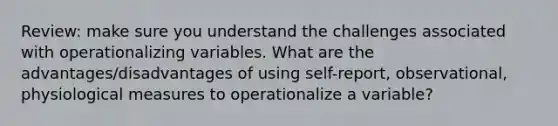 Review: make sure you understand the challenges associated with operationalizing variables. What are the advantages/disadvantages of using self-report, observational, physiological measures to operationalize a variable?