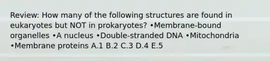 Review: How many of the following structures are found in eukaryotes but NOT in prokaryotes? •Membrane-bound organelles •A nucleus •Double-stranded DNA •Mitochondria •Membrane proteins A.1 B.2 C.3 D.4 E.5