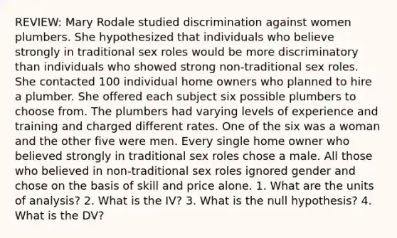 REVIEW: Mary Rodale studied discrimination against women plumbers. She hypothesized that individuals who believe strongly in traditional sex roles would be more discriminatory than individuals who showed strong non-traditional sex roles. She contacted 100 individual home owners who planned to hire a plumber. She offered each subject six possible plumbers to choose from. The plumbers had varying levels of experience and training and charged different rates. One of the six was a woman and the other five were men. Every single home owner who believed strongly in traditional sex roles chose a male. All those who believed in non-traditional sex roles ignored gender and chose on the basis of skill and price alone. 1. What are the units of analysis? 2. What is the IV? 3. What is the null hypothesis? 4. What is the DV?