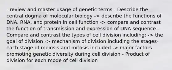 - review and master usage of genetic terms - Describe the central dogma of molecular biology -> describe the functions of DNA. RNA, and protein in cell function -> compare and contrast the function of transmission and expression of DNA sequence -Compare and contrast the types of cell division including: -> the goal of division -> mechanism of division including the stages- each stage of meiosis and mitosis included -> major factors promoting genetic diversity during cell division - Product of division for each mode of cell division