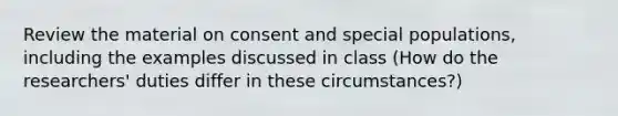 Review the material on consent and special populations, including the examples discussed in class (How do the researchers' duties differ in these circumstances?)