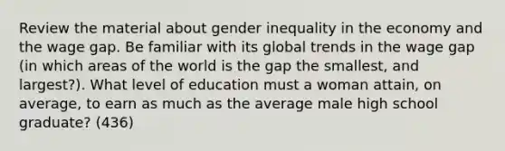 Review the material about gender inequality in the economy and the wage gap. Be familiar with its global trends in the wage gap (in which areas of the world is the gap the smallest, and largest?). What level of education must a woman attain, on average, to earn as much as the average male high school graduate? (436)