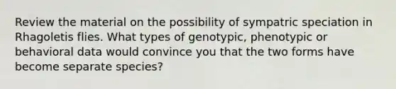 Review the material on the possibility of sympatric speciation in Rhagoletis flies. What types of genotypic, phenotypic or behavioral data would convince you that the two forms have become separate species?