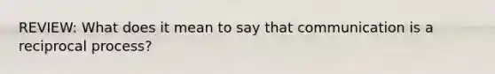 REVIEW: What does it mean to say that communication is a reciprocal process?