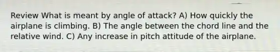 Review What is meant by angle of attack? A) How quickly the airplane is climbing. B) The angle between the chord line and the relative wind. C) Any increase in pitch attitude of the airplane.