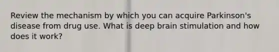 Review the mechanism by which you can acquire Parkinson's disease from drug use. What is deep brain stimulation and how does it work?