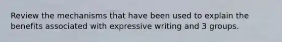 Review the mechanisms that have been used to explain the benefits associated with expressive writing and 3 groups.