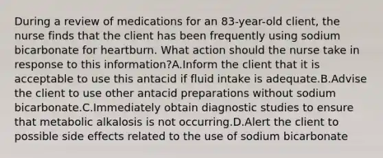 During a review of medications for an​ 83-year-old client, the nurse finds that the client has been frequently using sodium bicarbonate for heartburn. What action should the nurse take in response to this​ information?A.Inform the client that it is acceptable to use this antacid if fluid intake is adequate.B.Advise the client to use other antacid preparations without sodium bicarbonate.C.Immediately obtain diagnostic studies to ensure that metabolic alkalosis is not occurring.D.Alert the client to possible side effects related to the use of sodium bicarbonate