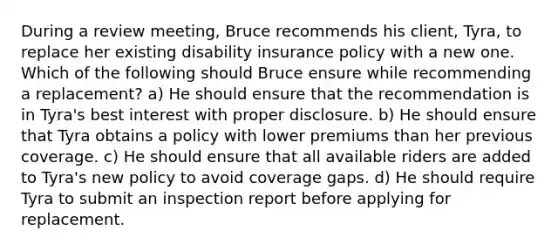 During a review meeting, Bruce recommends his client, Tyra, to replace her existing disability insurance policy with a new one. Which of the following should Bruce ensure while recommending a replacement? a) He should ensure that the recommendation is in Tyra's best interest with proper disclosure. b) He should ensure that Tyra obtains a policy with lower premiums than her previous coverage. c) He should ensure that all available riders are added to Tyra's new policy to avoid coverage gaps. d) He should require Tyra to submit an inspection report before applying for replacement.