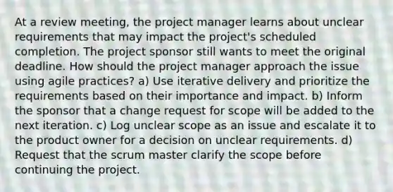 At a review meeting, the project manager learns about unclear requirements that may impact the project's scheduled completion. The project sponsor still wants to meet the original deadline. How should the project manager approach the issue using agile practices? a) Use iterative delivery and prioritize the requirements based on their importance and impact. b) Inform the sponsor that a change request for scope will be added to the next iteration. c) Log unclear scope as an issue and escalate it to the product owner for a decision on unclear requirements. d) Request that the scrum master clarify the scope before continuing the project.