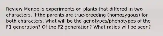 Review Mendel's experiments on plants that differed in two characters. If the parents are true-breeding (homozygous) for both characters, what will be the genotypes/phenotypes of the F1 generation? Of the F2 generation? What ratios will be seen?