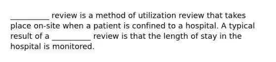 __________ review is a method of utilization review that takes place on-site when a patient is confined to a hospital. A typical result of a __________ review is that the length of stay in the hospital is monitored.