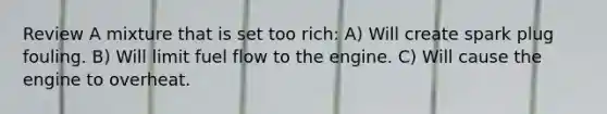 Review A mixture that is set too rich: A) Will create spark plug fouling. B) Will limit fuel flow to the engine. C) Will cause the engine to overheat.