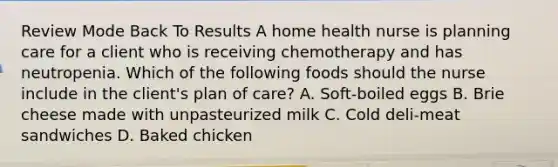 Review Mode Back To Results A home health nurse is planning care for a client who is receiving chemotherapy and has neutropenia. Which of the following foods should the nurse include in the client's plan of care? A. Soft-boiled eggs B. Brie cheese made with unpasteurized milk C. Cold deli-meat sandwiches D. Baked chicken