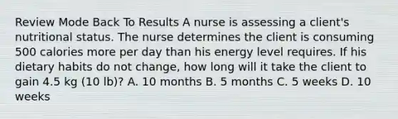 Review Mode Back To Results A nurse is assessing a client's nutritional status. The nurse determines the client is consuming 500 calories more per day than his energy level requires. If his dietary habits do not change, how long will it take the client to gain 4.5 kg (10 lb)? A. 10 months B. 5 months C. 5 weeks D. 10 weeks