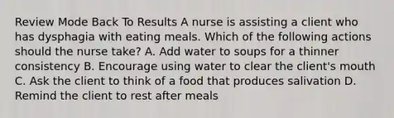 Review Mode Back To Results A nurse is assisting a client who has dysphagia with eating meals. Which of the following actions should the nurse take? A. Add water to soups for a thinner consistency B. Encourage using water to clear the client's mouth C. Ask the client to think of a food that produces salivation D. Remind the client to rest after meals