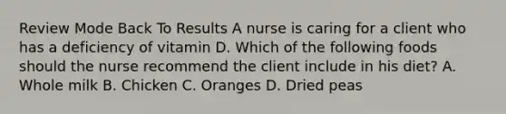 Review Mode Back To Results A nurse is caring for a client who has a deficiency of vitamin D. Which of the following foods should the nurse recommend the client include in his diet? A. Whole milk B. Chicken C. Oranges D. Dried peas