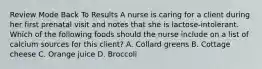 Review Mode Back To Results A nurse is caring for a client during her first prenatal visit and notes that she is lactose-intolerant. Which of the following foods should the nurse include on a list of calcium sources for this client? A. Collard greens B. Cottage cheese C. Orange juice D. Broccoli