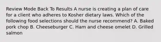 Review Mode Back To Results A nurse is creating a plan of care for a client who adheres to Kosher dietary laws. Which of the following food selections should the nurse recommend? A. Baked pork chop B. Cheeseburger C. Ham and cheese omelet D. Grilled salmon