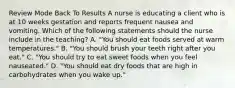 Review Mode Back To Results A nurse is educating a client who is at 10 weeks gestation and reports frequent nausea and vomiting. Which of the following statements should the nurse include in the teaching? A. "You should eat foods served at warm temperatures." B. "You should brush your teeth right after you eat." C. "You should try to eat sweet foods when you feel nauseated." D. "You should eat dry foods that are high in carbohydrates when you wake up."