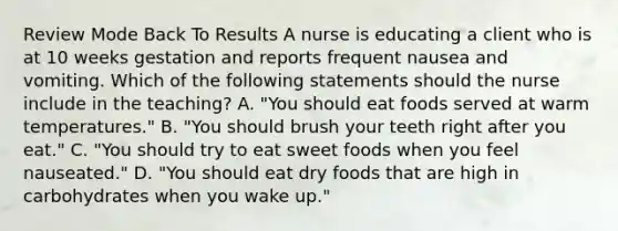 Review Mode Back To Results A nurse is educating a client who is at 10 weeks gestation and reports frequent nausea and vomiting. Which of the following statements should the nurse include in the teaching? A. "You should eat foods served at warm temperatures." B. "You should brush your teeth right after you eat." C. "You should try to eat sweet foods when you feel nauseated." D. "You should eat dry foods that are high in carbohydrates when you wake up."