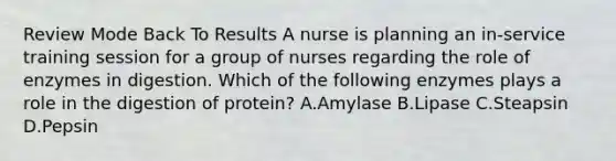 Review Mode Back To Results A nurse is planning an in-service training session for a group of nurses regarding the role of enzymes in digestion. Which of the following enzymes plays a role in the digestion of protein? A.Amylase B.Lipase C.Steapsin D.Pepsin