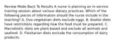 Review Mode Back To Results A nurse is planning an in-service training session about various dietary practices. Which of the following pieces of information should the nurse include in the teaching? A. Ovo-vegetarian diets exclude eggs. B. Kosher diets have restrictions regarding how the food must be prepared. C. Macrobiotic diets are plant-based and exclude all animals and seafood. D. Flexitarian diets exclude the consumption of dairy products.