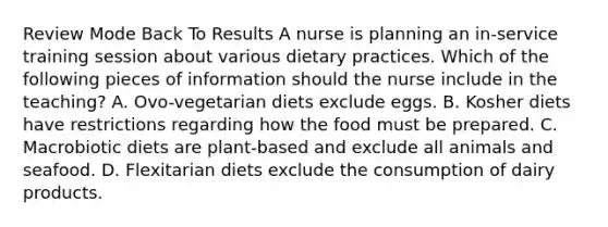 Review Mode Back To Results A nurse is planning an in-service training session about various dietary practices. Which of the following pieces of information should the nurse include in the teaching? A. Ovo-vegetarian diets exclude eggs. B. Kosher diets have restrictions regarding how the food must be prepared. C. Macrobiotic diets are plant-based and exclude all animals and seafood. D. Flexitarian diets exclude the consumption of dairy products.