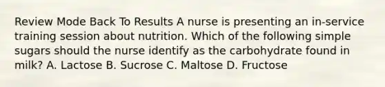 Review Mode Back To Results A nurse is presenting an in-service training session about nutrition. Which of the following simple sugars should the nurse identify as the carbohydrate found in milk? A. Lactose B. Sucrose C. Maltose D. Fructose