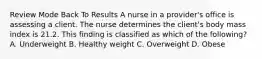 Review Mode Back To Results A nurse in a provider's office is assessing a client. The nurse determines the client's body mass index is 21.2. This finding is classified as which of the following? A. Underweight B. Healthy weight C. Overweight D. Obese